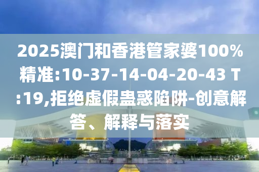 2025澳門和香港管家婆100%精準:10-37-14-04-20-43 T:19,拒絕虛假蠱惑陷阱-創(chuàng)意解答、解釋與落實