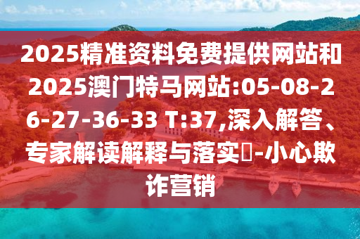 2025精準(zhǔn)資料免費提供網(wǎng)站和2025澳門特馬網(wǎng)站:05-08-26-27-36-33 T:37,深入解答、專家解讀解釋與落實?-小心欺詐營銷
