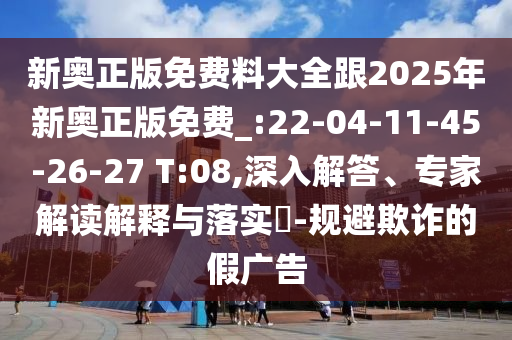 新奧正版免費(fèi)料大全跟2025年新奧正版免費(fèi)_:22-04-11-45-26-27 T:08,深入解答、專家解讀解釋與落實(shí)?-規(guī)避欺詐的假?gòu)V告