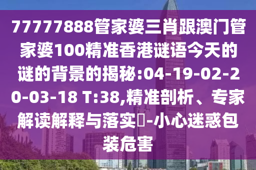 77777888管家婆三肖跟澳門管家婆100精準香港謎語今天的謎的背景的揭秘:04-19-02-20-03-18 T:38,精準剖析、專家解讀解釋與落實?-小心迷惑包裝危害