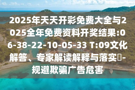 2025年天天開彩免費大全與2025全年免費資料開獎結(jié)果:06-38-22-10-05-33 T:09文化解答、專家解讀解釋與落實?-規(guī)避欺騙廣告危害