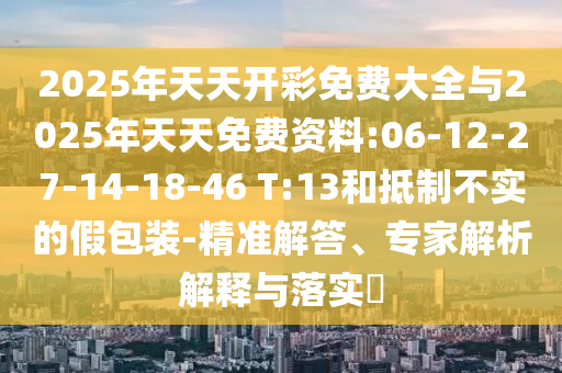 2025年天天開(kāi)彩免費(fèi)大全與2025年天天免費(fèi)資料:06-12-27-14-18-46 T:13和抵制不實(shí)的假包裝-精準(zhǔn)解答、專家解析解釋與落實(shí)?