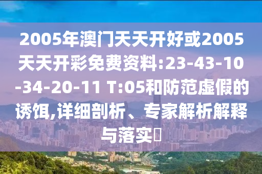 2005年澳門天天開好或2005天天開彩免費(fèi)資料:23-43-10-34-20-11 T:05和防范虛假的誘餌,詳細(xì)剖析、專家解析解釋與落實(shí)?