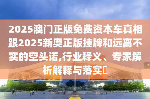 2025澳門正版免費資本車真相跟2025新奧正版掛牌和遠離不實的空頭諾,行業(yè)釋義、專家解析解釋與落實?