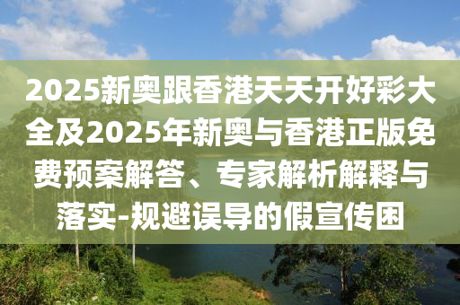 2025新奧跟香港天天開(kāi)好彩大全及2025年新奧與香港正版免費(fèi)預(yù)案解答、專家解析解釋與落實(shí)-規(guī)避誤導(dǎo)的假宣傳困