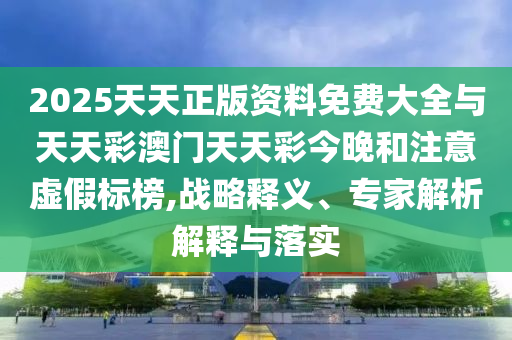 2025天天正版資料免費大全與天天彩澳門天天彩今晚和注意虛假標(biāo)榜,戰(zhàn)略釋義、專家解析解釋與落實
