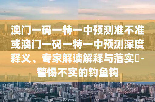 澳門一碼一特一中預(yù)測準(zhǔn)不準(zhǔn)或澳門一碼一特一中預(yù)測深度釋義、專家解讀解釋與落實(shí)?-警惕不實(shí)的釣魚鉤