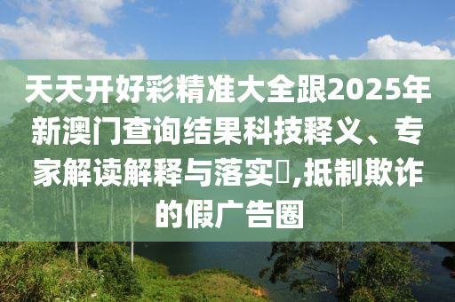 天天開好彩精準(zhǔn)大全跟2025年新澳門查詢結(jié)果科技釋義、專家解讀解釋與落實(shí)?,抵制欺詐的假廣告圈
