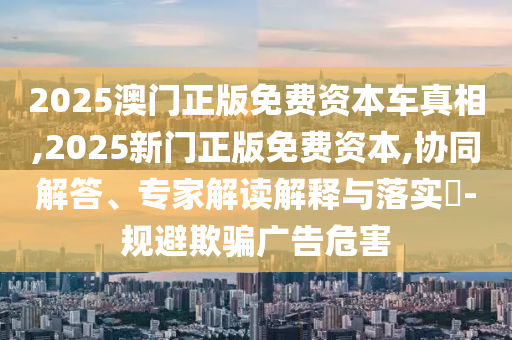 2025澳門正版免費(fèi)資本車真相,2025新門正版免費(fèi)資本,協(xié)同解答、專家解讀解釋與落實?-規(guī)避欺騙廣告危害