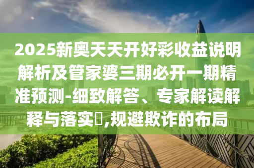 2025新奧天天開好彩收益說明解析及管家婆三期必開一期精準(zhǔn)預(yù)測-細(xì)致解答、專家解讀解釋與落實(shí)?,規(guī)避欺詐的布局