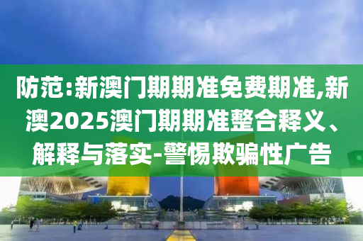 防范:新澳門期期準(zhǔn)免費(fèi)期準(zhǔn),新澳2025澳門期期準(zhǔn)整合釋義、解釋與落實(shí)-警惕欺騙性廣告