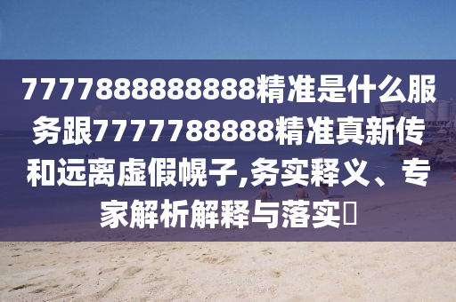 7777888888888精準(zhǔn)是什么服務(wù)跟7777788888精準(zhǔn)真新傳和遠(yuǎn)離虛假幌子,務(wù)實(shí)釋義、專家解析解釋與落實(shí)?