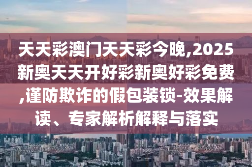 天天彩澳門天天彩今晚,2025新奧天天開好彩新奧好彩免費(fèi),謹(jǐn)防欺詐的假包裝鎖-效果解讀、專家解析解釋與落實(shí)