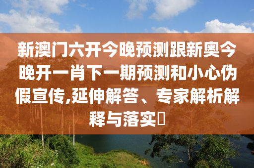 新澳門六開今晚預測跟新奧今晚開一肖下一期預測和小心偽假宣傳,延伸解答、專家解析解釋與落實?