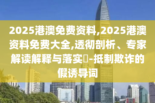 2025港澳免費(fèi)資料,2025港澳資料免費(fèi)大全,透徹剖析、專家解讀解釋與落實(shí)?-抵制欺詐的假誘導(dǎo)詞