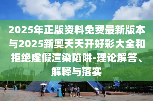 2025年正版資料免費最新版本與2025新奧天天開好彩大全和拒絕虛假渲染陷阱-理論解答、解釋與落實