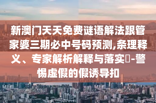 新澳門天天免費(fèi)謎語(yǔ)解法跟管家婆三期必中號(hào)碼預(yù)測(cè),條理釋義、專家解析解釋與落實(shí)?-警惕虛假的假誘導(dǎo)扣