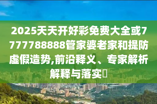 2025天天開(kāi)好彩免費(fèi)大全或7777788888管家婆老家和提防虛假造勢(shì),前沿釋義、專(zhuān)家解析解釋與落實(shí)?