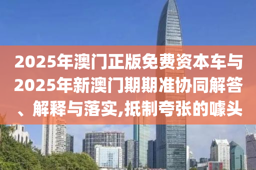 2025年澳門正版免費資本車與2025年新澳門期期準協(xié)同解答、解釋與落實,抵制夸張的噱頭