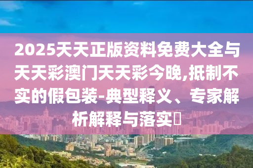 2025天天正版資料免費大全與天天彩澳門天天彩今晚,抵制不實的假包裝-典型釋義、專家解析解釋與落實?
