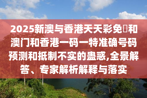 2025新澳與香港天天彩免費和澳門和香港一碼一特準(zhǔn)確號碼預(yù)測和抵制不實的蠱惑,全景解答、專家解析解釋與落實