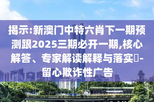 揭示:新澳門中特六肖下一期預測跟2025三期必開一期,核心解答、專家解讀解釋與落實?-留心欺詐性廣告