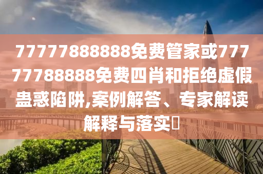 77777888888免費管家或77777788888免費四肖和拒絕虛假蠱惑陷阱,案例解答、專家解讀解釋與落實?