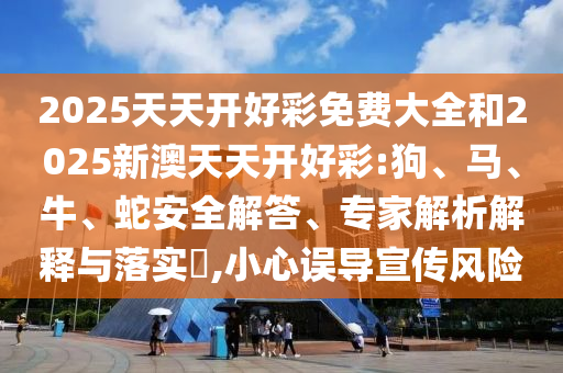 2025天天開好彩免費(fèi)大全和2025新澳天天開好彩:狗、馬、牛、蛇安全解答、專家解析解釋與落實(shí)?,小心誤導(dǎo)宣傳風(fēng)險