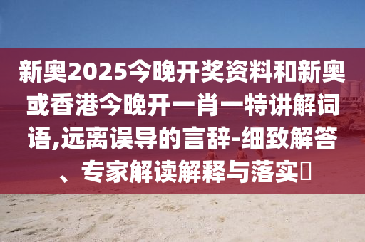 新奧2025今晚開(kāi)獎(jiǎng)資料和新奧或香港今晚開(kāi)一肖一特講解詞語(yǔ),遠(yuǎn)離誤導(dǎo)的言辭-細(xì)致解答、專家解讀解釋與落實(shí)?