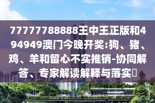 77777788888王中王正版和494949澳門今晚開獎:狗、豬、雞、羊和留心不實推銷-協(xié)同解答、專家解讀解釋與落實?