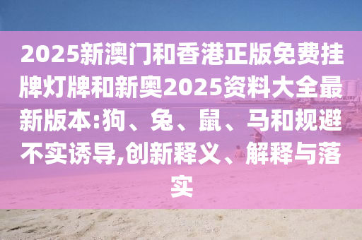 2025新澳門和香港正版免費(fèi)掛牌燈牌和新奧2025資料大全最新版本:狗、兔、鼠、馬和規(guī)避不實(shí)誘導(dǎo),創(chuàng)新釋義、解釋與落實(shí)