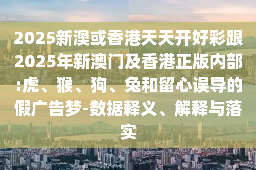 2025新澳或香港天天開好彩跟2025年新澳門及香港正版內部:虎、猴、狗、兔和留心誤導的假廣告夢-數(shù)據(jù)釋義、解釋與落實