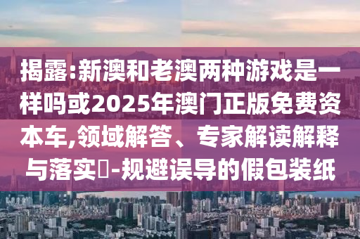 揭露:新澳和老澳兩種游戲是一樣嗎或2025年澳門正版免費(fèi)資本車,領(lǐng)域解答、專家解讀解釋與落實(shí)?-規(guī)避誤導(dǎo)的假包裝紙