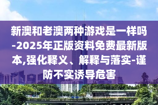 新澳和老澳兩種游戲是一樣嗎-2025年正版資料免費最新版本,強化釋義、解釋與落實-謹防不實誘導危害